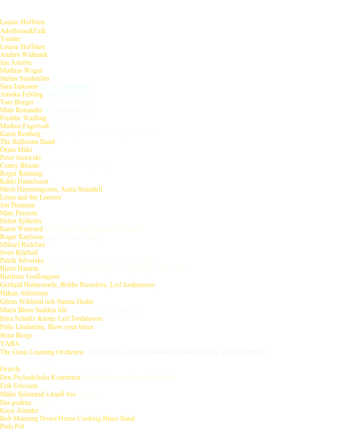 Här är några artister som jag jobbat med 

Louise Hoffsten   ( Har skrivit tre låtar på skivan ”Röster ur mörkret” 2017)
Adolfsson&Falk   (gitarr klaviatur Vinter Tivoli 2015) 
Yonder  (producent, musiker och kompositör på skivan Graftings 2015)
Louise Hoffsten  (vi har jobbat ihop under flera år, både med skiva, teater, turnéer och TV/Radio)
Anders Widmark (producent och musiker på flera skivor och turnéer 1992-2005)
Jan Åström  (producent och musiker Villervallan 2015)
Mathias Wager  (inspelning ”Autumn Shuffle”och konserter med min musik Storkyrkan 2004 och 2013 andra kyrkor 2004, 2007, 2008)
Stefan Sundström  (producent och musiker på flera skivor och turnéer 1988-2001)
Sara Isaksson (gitarr, producent)
Annika Fehling  (gitarr 2010-2013)
Tore Berger  (producent o musiker på flera skivor och konserter)
Mats Ronander (kyrkspelningar)
Freddie Wadling (27 club)
Markus Fagervall (27 club)
Karin Renberg (gitarr på inspelningar o div spelningar)
The Ballroom Band 
Örjan Mäki  (producent och musiker 2013)
Peter Jezewski  (gitarr på Friends connections 2011)
Conny Bloom (27 club o Medborgarna)
Roger Rönning  (som producent och musiker på två skivor senaste kom ut 2015 och konserter)
Kikki Danielsson  (musiker på skivan Första dagen på resten av mitt liv 2011)
Merit Hemmingsson, Anita Strandell  (Cornelis Kvinnofolk)
Linus and the Loosers  (1987 turné och hans sista skiva som kom ut 2015) 
Jon Denman  (producent och musiker kom ut 2016)
Mats Persson (massor av olika jobb, favorittrummis)
Helen Sjöholm 
Karin Wistrand (Ung Rebell och Rockens Kvinnor)
Roger Karlsson (gitarr, Piano Turné)
Mikael Rickfors
Sven Bjärhall  (musiker och Producent)
Patrik Silvereke (spelningar och gitarr på hans barnskiva)
Björn Hamrin (många olika inspelningar och spelningar sedan 1990)
Bjartmar Godlaugson  (en isländsk Dylan som sålde dubbel platina på Island, piano,gitarr och orgel)
Gerhald Hoberstorfe, Bebbe Risenfors, Leif Jordansson (spelningar i Sverige och Norge 2001)
Håkan Ahlströms   (Elvis, halleluja och hurra)
Göran Wiklund och Nanna Hedin
Maria Blom Sudden life (låtskrivare och gitarrist)
Irma Schultz &amp; Leif Jordansson  (gitarr skivan "en salig samling")
Pelle Lindström, Blow your blues  (turnéer och låtskrivare)
Stina Berge  (gitarr och piano, en cd som kom hösten 2002 och spelningar)
YABA  (gitarr orgel och piano)
The Great Learning Orchestra + Stockholms universitetsorkester under ledning av Gavin Bryars The Sinking of the Titanic gitarr (konsert på Nalen i maj 2003)
Grizzly (piano , Orgel)
Den Psykedeliska Kvartetten (Befriar Bluesen från dess bojjor)
Erik Ericsson (och jag framförde och spelade in min musik 2003)
Malte Sjöstrand´s knall trio (gitarr)
Dia psalma (piano)
Kaya Ålander Taube skiva och konserter
Bob Manning Down Home Cooking Blues Band (1987-1993 turneer Sverige, Norge Radio och Mc)
Peds Pol  (producent låtskrivare och musiker 1978-81 skivan Blueskatarr 1981) 
m.fl...m.fl....